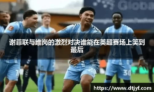 谢菲联与维岗的激烈对决谁能在英超赛场上笑到最后