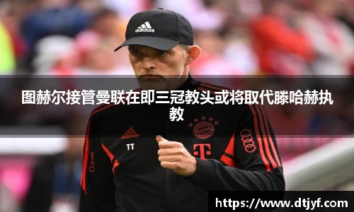 图赫尔接管曼联在即三冠教头或将取代滕哈赫执教